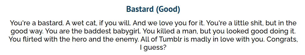 Your Result:
Bastard (Good)
You're a bastard. A wet cat, if you will. And we love you for it. You're a little shit, but in the good way. You are the baddest babygirl. You killed a man, but you looked good doing it. You flirted with the hero and the enemy. All of Tumblr is madly in love with you. Congrats, I guess?