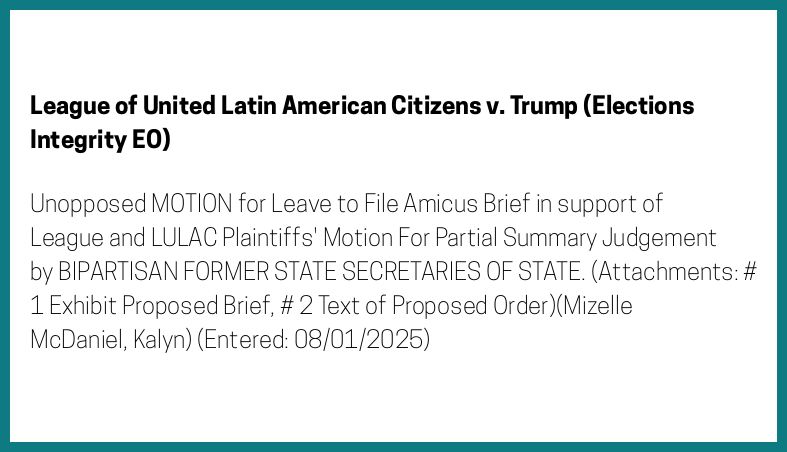 The entry's text: Unopposed MOTION for Leave to File Amicus Brief in support of League and LULAC Plaintiffs' Motion For Partial Summary Judgement by BIPARTISAN FORMER STATE SECRETARIES OF STATE. (Attachments: # 1 Exhibit Proposed Brief, # 2 Text of Proposed Order)(Mizelle McDaniel, Kalyn) (Entered: 08/01/2025)