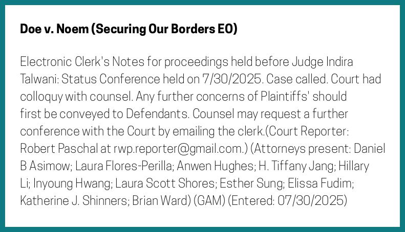The entry's text: Electronic Clerk's Notes for proceedings held before Judge Indira Talwani: Status Conference held on 7/30/2025. Case called. Court had colloquy with counsel. Any further concerns of Plaintiffs' should first be conveyed to Defendants. Counsel may request a further conference with the Court by emailing the clerk.(Court Reporter: Robert Paschal at rwp.reporter@gmail.com.) (Attorneys present: Daniel B Asimow; Laura Flores-Perilla; Anwen Hughes; H. Tiffany Jang; Hillary Li; Inyoung Hwang; Laura Scott Shores; Esther Sung; Elissa Fudim; Katherine J. Shinners; Brian Ward) (GAM) (Entered: 07/30/2025)