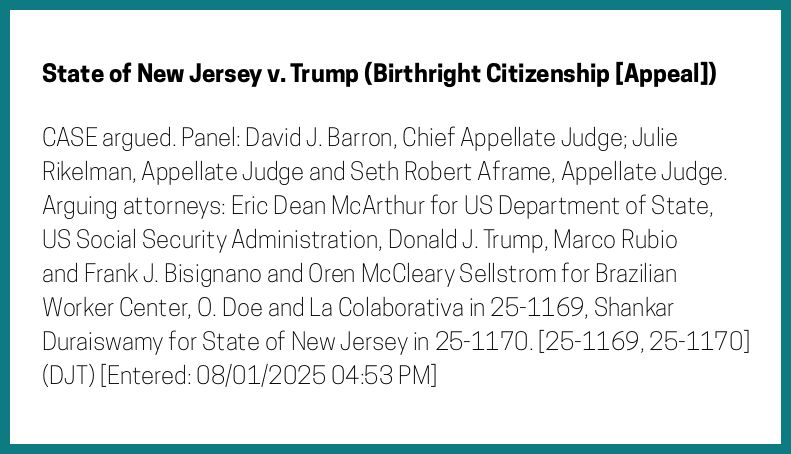 The entry's text: CASE argued. Panel: David J. Barron, Chief Appellate Judge; Julie Rikelman, Appellate Judge and Seth Robert Aframe, Appellate Judge. Arguing attorneys: Eric Dean McArthur for US Department of State, US Social Security Administration, Donald J. Trump, Marco Rubio and Frank J. Bisignano and Oren McCleary Sellstrom for Brazilian Worker Center, O. Doe and La Colaborativa in 25-1169, Shankar Duraiswamy for State of New Jersey in 25-1170. [25-1169, 25-1170] (DJT) [Entered: 08/01/2025 04:53 PM]