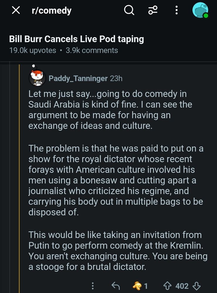 The image is of a comment on a reddit thread concerning Bill Burr's decision to cancel a live recording of his podcast. The comment reads: "Let me just say...going to do comedy in Saudi Arabia is kind of fine. I can see the argument to be made for having an exchange of ideas and culture.

The problem is that he was paid to put on a show for the royal dictator whose recent forays with American culture involved his men using a bonesaw and cutting apart a journalist who criticized his regime, and carrying his body out in multiple bags to be disposed of.

This would be like taking an invitation from Putin to go perform comedy at the Kremlin. You aren't exchanging culture. You are being a stooge for a brutal dictator."