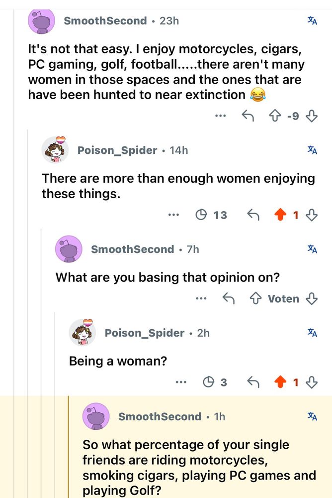SmoothSecond • 23h
亥
It's not that easy. I enjoy motorcycles, cigars, PC gaming, golf, football.....there aren't many women in those spaces and the ones that are have been hunted to near extinction
...
Poison_Spider • 14h
JA
There are more than enough women enjoying these things.
...
13
1 ₴
SmoothSecond • 7h
What are you basing that opinion on?
•••
T Voten
亥
Poison_Spider • 2h
Being a woman?
...
• 3
1
SmoothSecond • 1h
So what percentage of your single friends are riding motorcycles, smoking cigars, playing PC games and