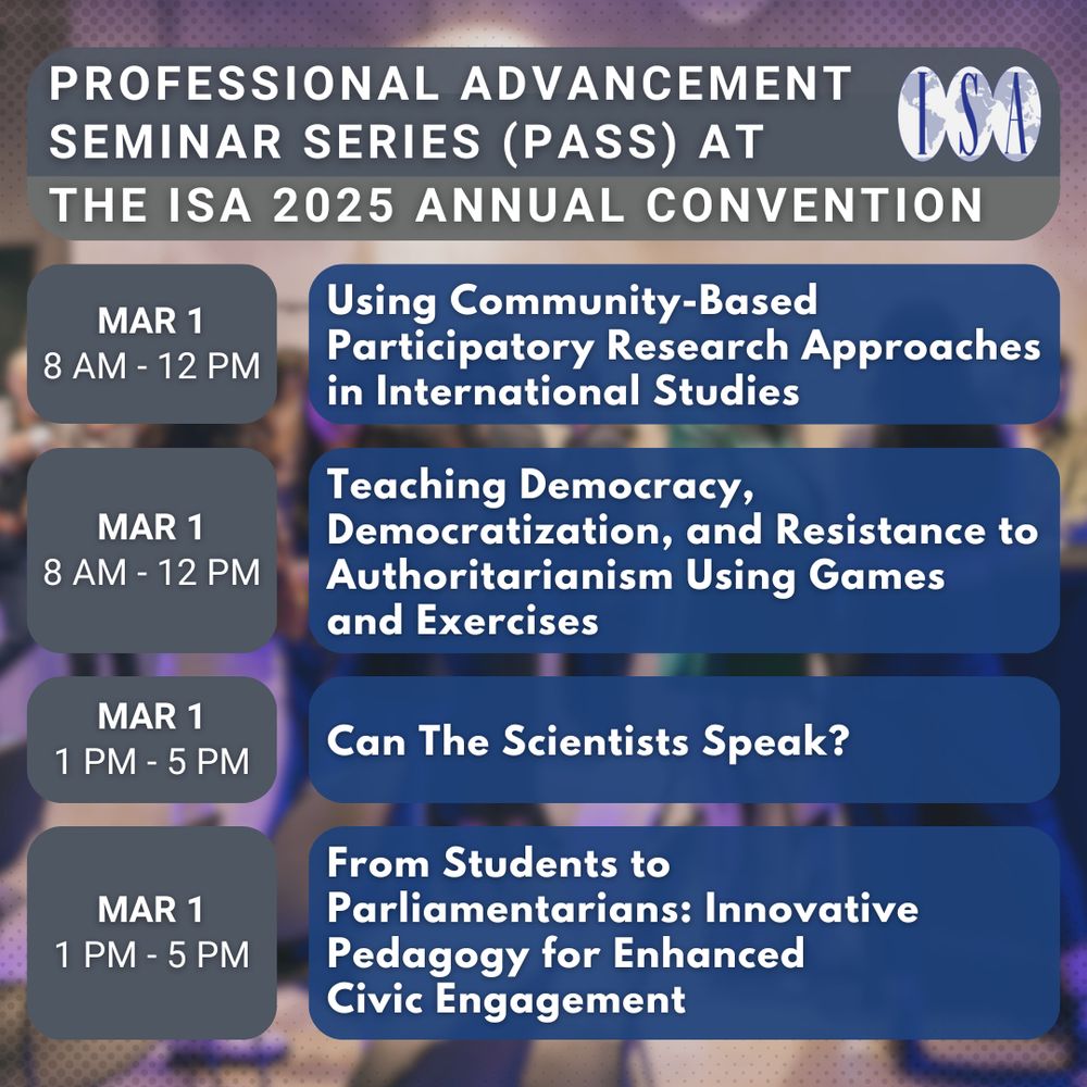 Professional Advancement Seminar Series (PASS) At The ISA 2025 Annual Convention. ISA Logo. Mar 1, 8 AM - 12 PM. Using Community-Based Participatory Research Approaches in International Studies. Mar 1 8 AM - 12 PM. Teaching Democracy, Democratization, and Resistance to Authoritarianism Using Games and Exercises. Mar 1, 1 PM - 5 PM. Can The Scientists Speak? Mar 1, 1 PM - 5 PM. From Students to Parliamentarians: Innovative Pedagogy for Enhanced Civic Engagement. Background: Networking event.