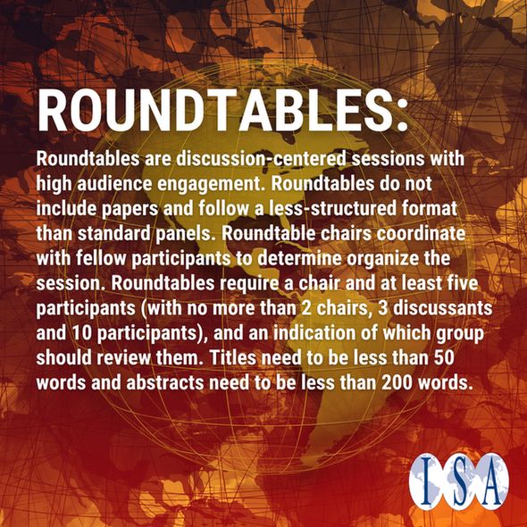Text: Roundtables
Roundtables are discussion-centered sessions with high audience engagement. Roundtables do not include papers and follow a less-structured format than standard panels. Roundtable chairs coordinate with fellow participants to determine organize the session. Roundtables require a chair and at least five participants (with no more than 2 chairs, 3 discussants and 10 participants), and an indication of which group should review them. Titles need to be less than 50 words and abstracts need to be less than 200 words.
Image: orange/red background with golden world globe in middle, ISA logo and arrow 