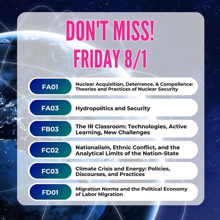 Don't Miss! Friday 8/1
FA01: Nuclear Acquisition, Deterrence, and Compellence: Theories and Practices of Nuclear Security
FA03: Hydropolitics and Security
FB03: The IR Classroom: Technologies, Active Learning, New Challenges
FC02: Nationalism, Ethnic Conflict, and the Analytical Limits of the Nation-State
FC03: Climate Crisis and Energy: Policies, Discourses, and Practices
FD01: Migration Norms and the Political Economy of Labor Migration