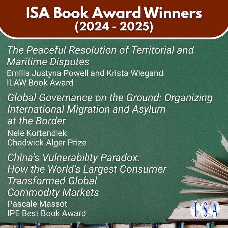 ISA Book Award Winners (2024-2025). "The Peaceful Resolution of Territorial and Maritime Disputes." Emilia Justyna Powell & Krista Wiegand. ILAW Book Award. "Global Governance on the Ground: Organizing International Migration and Asylum at the Border." Nele Kortendiek. Chadwick Alger Prize. "China's Vulnerability Paradox: How the World's Largest Consumer Transformed Global Commodity Markets." Pascale Massot. IPE Best Book Award. ISA logo.