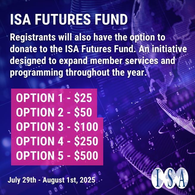 Text: ISA Futures Fund
Registrants will also have the option to donate to the ISA Futures Fund. An initiative designed to expand member services and programming throughout the year.
Option 1 - $25
Option 2 - $50
Option 3 - $100
Option 4 - $250
Option 5 - $500

