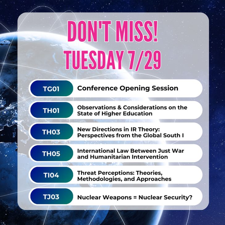 Text: Don't Miss - Tuesday 7/29
TG01: Conference Opening Session
TH01: Observations and Considerations on the State of Higher Education
TH03 New Directions in IR Theory: Perspectives from the Global South I
TH05 International Law Between Just War and Humanitarian Intervention
TI04: Threat Perceptions: Theories, Methodologies, and Approaches
TJ03: Nuclear Weapons = Nuclear Security?