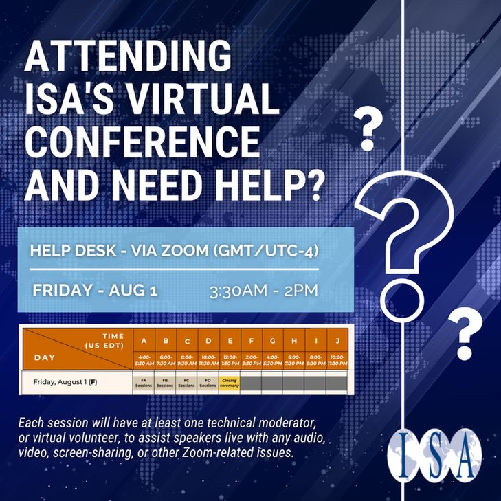 Text: Attending ISA's Virtual Conference and Need Help?
Help Desk - Via Zoom (GMT/UTC-4)
Fri - Aug 1 - 330AM - 2PM
Each session will have at least one technical moderator, or virtual volunteer, to assist speakers live with any audio, video, screen-sharing, or other Zoom-related issues.