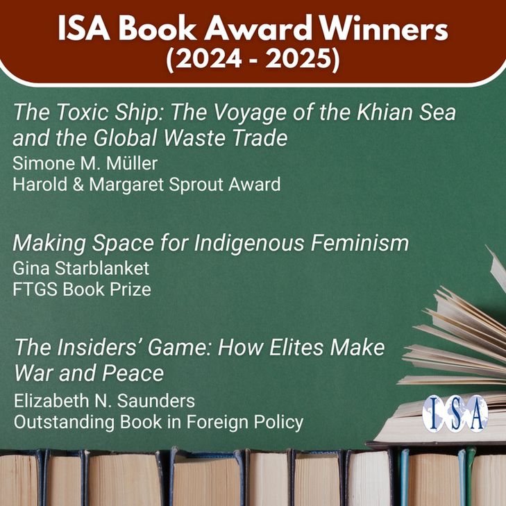 ISA Book Award Winners (2024-2025). "The Toxic Ship: The Voyage of the Kian Sea & the Global Waste Trade." Simone M. Muller. Harold & Margaret Sprout Award. "Making Space for Indigenous Feminism." Gina Starblanket. FTGS Book Prize. "The Insiders' Game: How Elites Make War and Peace." Elizabeth N. Saunders. Outstanding Book in Foreign Policy. ISA logo.