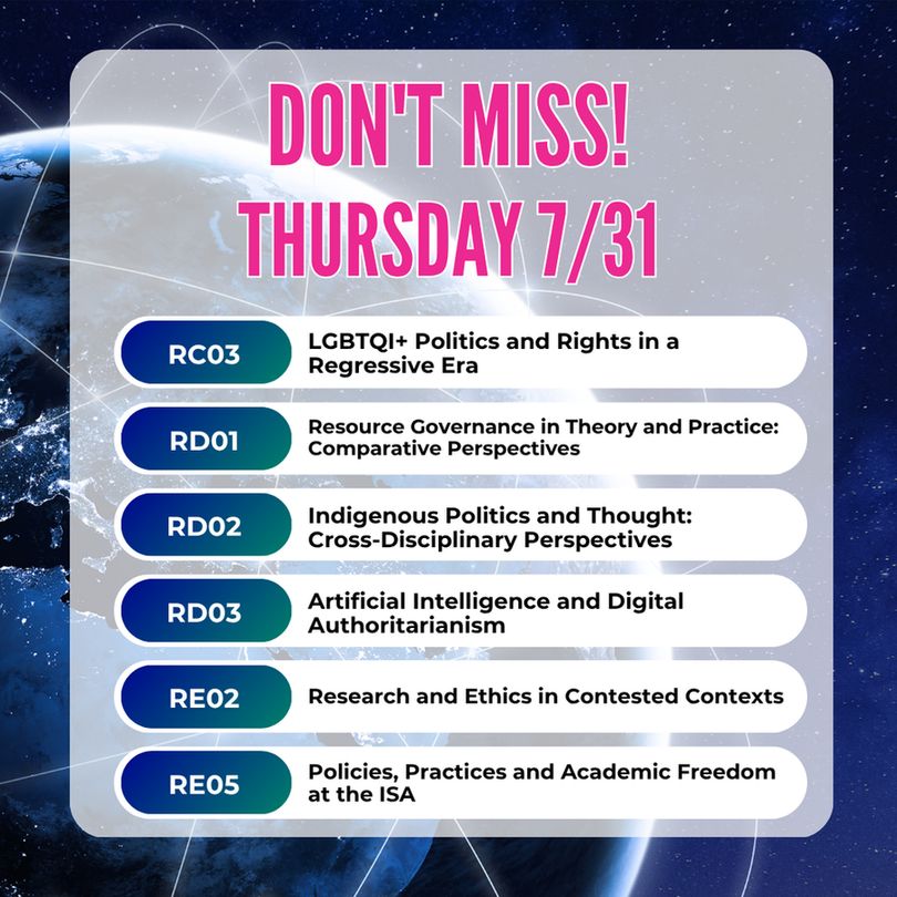 Don't Miss Thursday 7/31
RC03: LGBTQI+ Politics and Rights in a Regressive Era
RD01 Resource Governance in Theory and Practice: Comparative Perspectives
RD02 Indigenous Politics and Thought: Cross-Disciplinary Perspectives
RD03: Artificial Intelligence and Digital Authoritarianism
RE02 Research and Ethics in Contested Contexts
RE05 Policies, Practices and Academic Freedom at the ISA