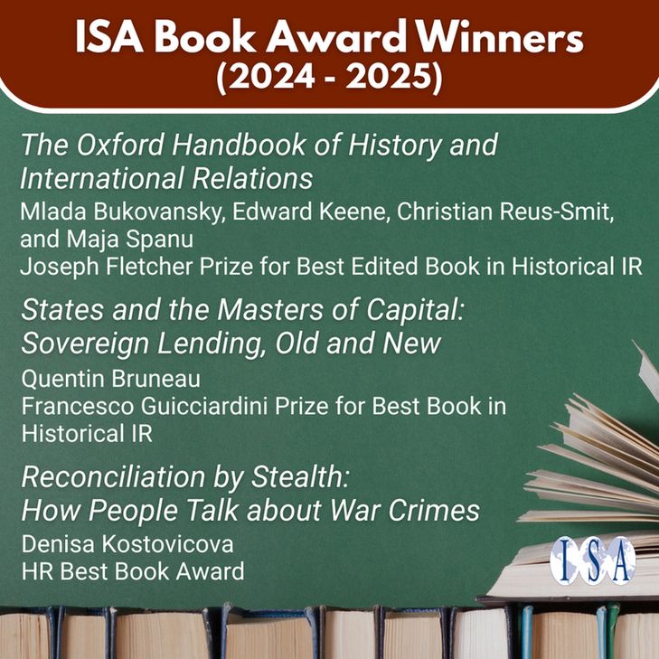 ISA Book Award Winners (2024-2025). "The Oxford Handbook of History and International Relations." Mlada Bukovansky, Edward Keene, Christian Reus-Smit, and Maja Spanu. Joseph Fletcher Prize for Best Edited Book in Historical IR. "States and the Masters of Capital: Sovereign Lending, Old and New." Quentin Bruneau. Francesco Guicciardini Prize for Best Book in Historical IR. "Reconciliation by Stealth: How Poeple Talk about War Crimes." Denisa Kostovicova. HR Best Book Award. ISA logo.