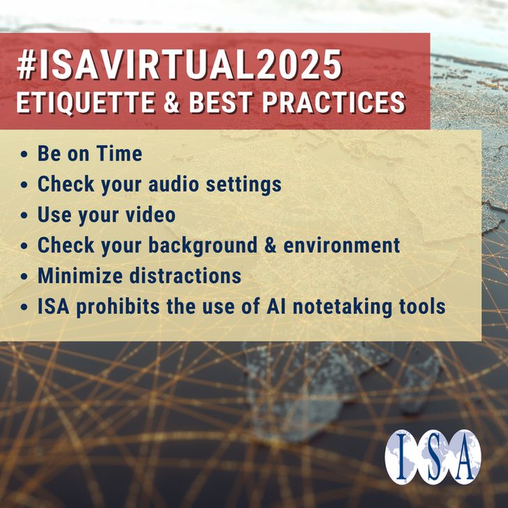 Text: #ISAVirtual2025 - Etiquette & Best Practices
• Be on Time
• Check your audio settings
• Use your video
• Check your background & environment
• Minimize distractions
• ISA prohibits the use of AI notetaking tools
Image: background image of world map with satellite data connections. ISA logo