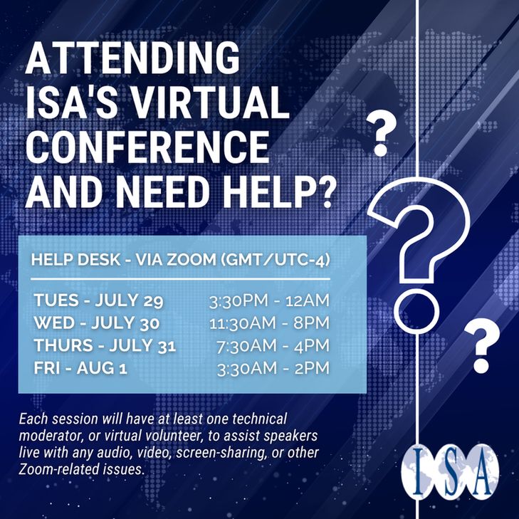 Text: Attending ISA's Virtual Conference and Need Help?
Help Desk - Via Zoom (GMT/UTC-4)
Tues - July 29th - 3:30PM-12AM
Wed - July 30 - 11:30AM - 8PM
Thurs - July 31st - 730AM - 4PM
Fri - Aug 1 - 3:30AM - 2PM