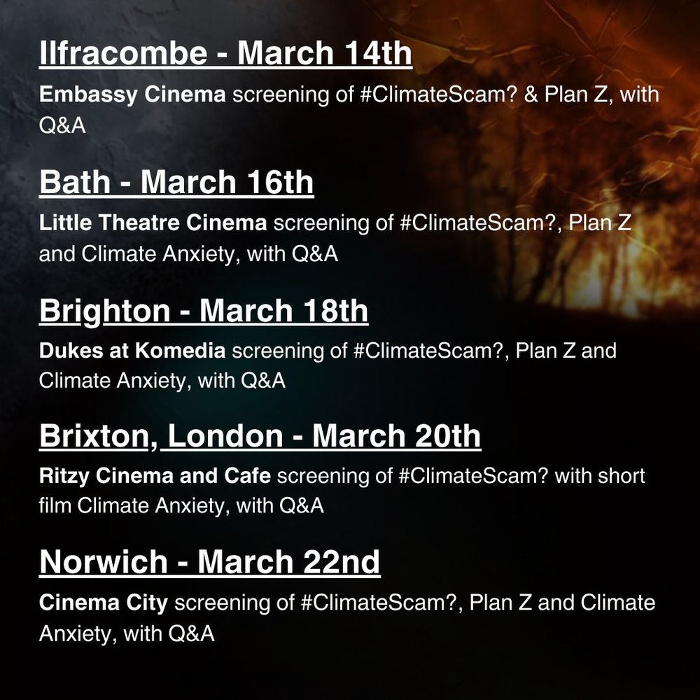 Ilfracombe - March 14th - Embassy Cinema screening of #ClimateScam? & Plan Z with Q&A

Bath - March 16th - Little Theatre Cinema screening of #ClimateScam?, Plan Z and Climate Anxiety, with Q&A

Brighton- March 18th - Dukes at Komedia screening of #ClimateScam?, Plan Z and Climate Anxiety with Q&A

Brixton, London - March 20th - Ritzy Cinema and Cafe screening of #ClimateScam? with short film Climate Anxiety and Q&A

Norwich - March 22nd - Cinema City screening of #ClimateScam?, Plan Z & Climate Anxiety with Q&A