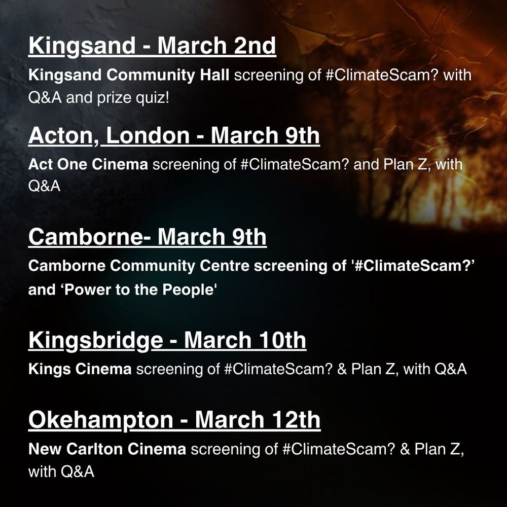 Kingsand - March 2nd - Kingsand Community Hall screening of #ClimateScam? with Q&A and prize quiz!

Acton, London - March 9th - Act One Cinema screening of #ClimateScam? and Plan Z, with Q&A

Camborne - March 9th - Camborne Community Centre screening of #ClimateScam? and 'Power to the People'

Kingsbridge - March 10th - Kings Cinema screening of #ClimateScam? & Plan Z with Q&A

Okehampton - March 12th - New Carlton Cinema screening of #ClimateScam? & Plan Z with Q&A
