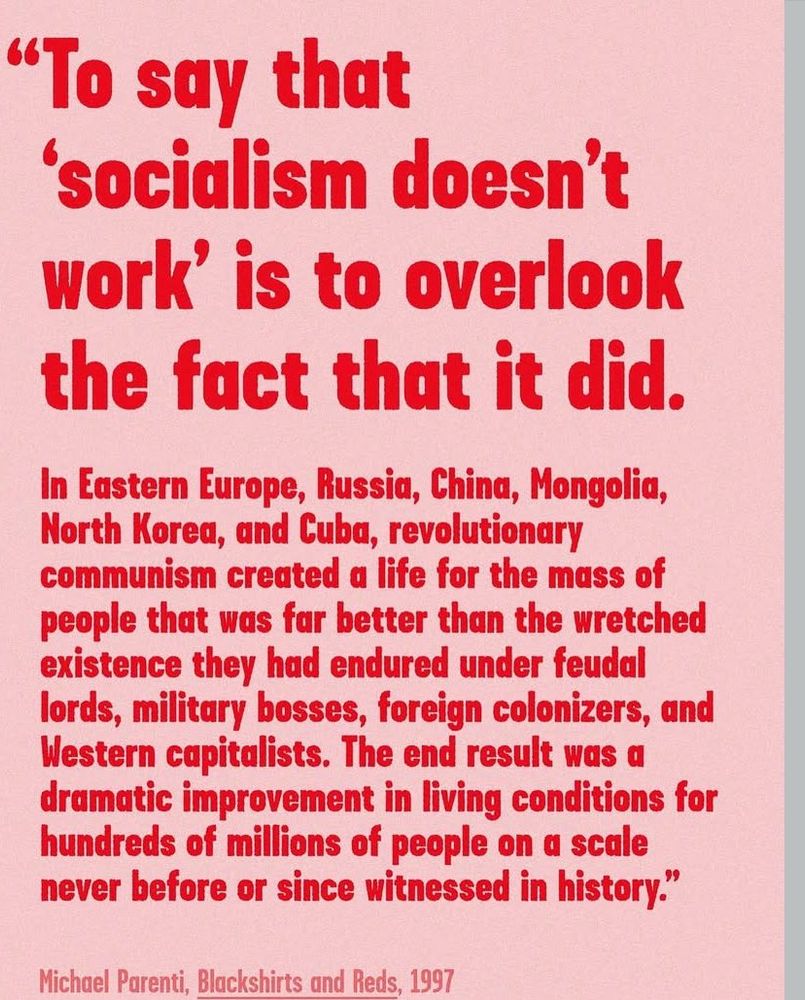 "To say that
'socialism doesn't work' is to overlook the fact that it did.
In Eastern Europe, Russia, China, Mongolia, North Korea, and Cuba, revolutionary communism created a life for the mass of people that was far better than the wretched existence they had endured under feudal lords, military bosses, foreign colonizers, and Western capitalists. The end result was a dramatic improvement in living conditions for hundreds of millions of people on a scale never before or since witnessed in history!"
Michael Parenti, Blackshirts and Reds, 1997