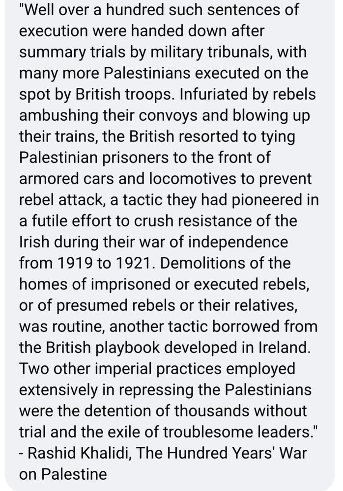 "Well over a hundred such sentences of execution were handed down after summary trials by military tribunals, with many more Palestinians executed on the spot by British troops. Infuriated by rebels ambushing their convoys and blowing up their trains, the British resorted to tying Palestinian prisoners to the front of armored cars and locomotives to prevent rebel attack, a tactic they had pioneered in a futile effort to crush resistance of the Irish during their war of independence from 1919 to 1921. Demolitions of the homes of imprisoned or executed rebels, or of presumed rebels or their relatives, was routine, another tactic borrowed from the British playbook developed in Ireland.
Two other imperial practices employed extensively in repressing the Palestinians were the detention of thousands without trial and the exile of troublesome leaders."
- Rashid Khalidi, The Hundred Years' War on Palestine