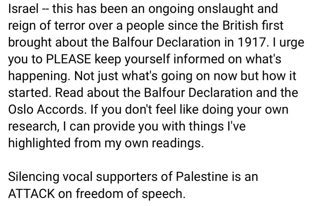 Israel - this has been an ongoing onslaught and reign of terror over a people since the British first brought about the Balfour Declaration in 1917. I urge you to PLEASE keep yourself informed on what's happening. Not just what's going on now but how it started. Read about the Balfour Declaration and the Oslo Accords. If you don't feel like doing your own research, I can provide you with things l've highlighted from my own readings.
Silencing vocal supporters of Palestine is an
ATTACK on freedom of speech.