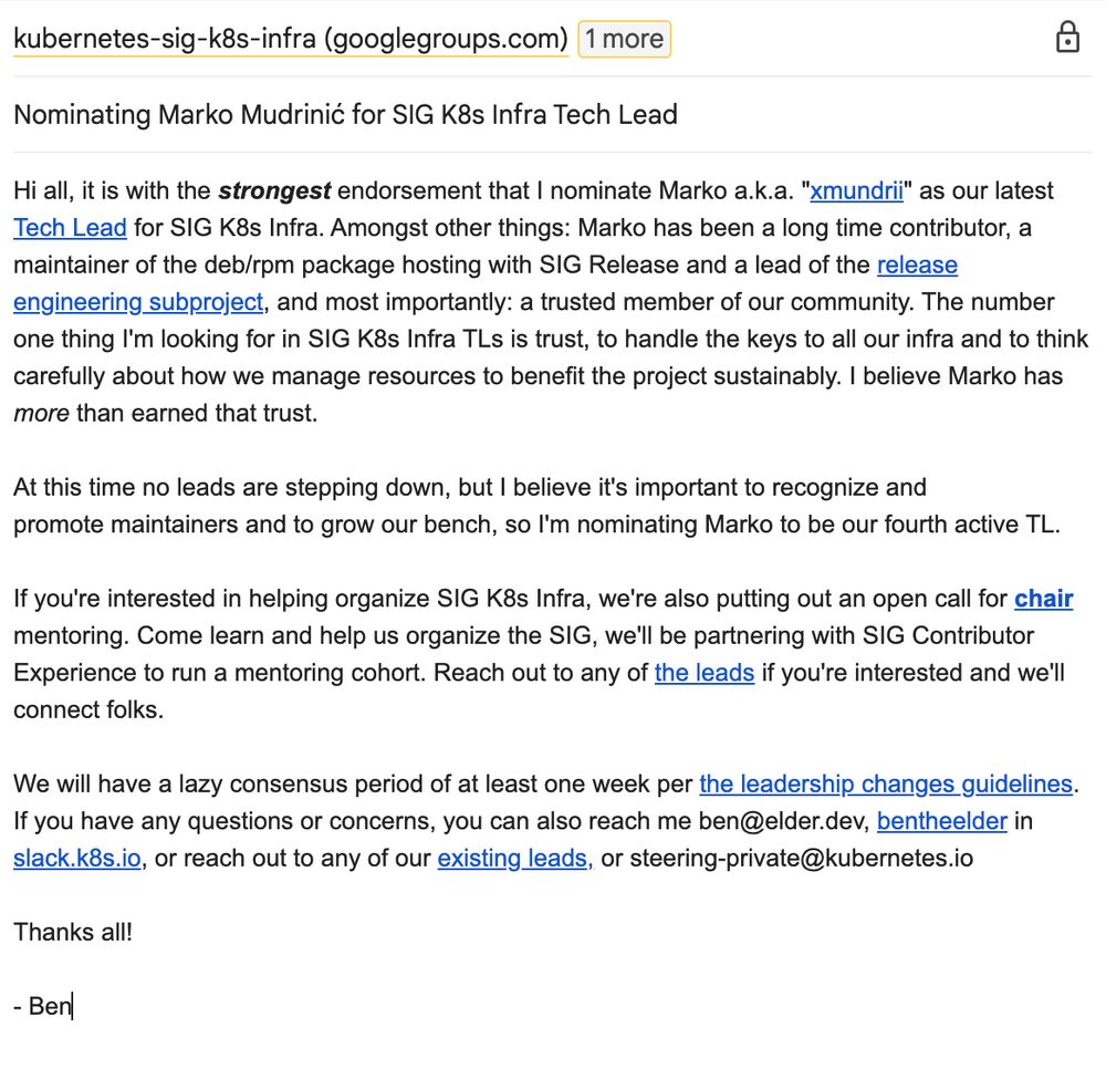A screenshot of an email draft of the first message the mailinglist thread linked. The email has subject "Nominating Marko Mudrinić for SIG K8s Infra Tech Lead" and the following body text:

Hi all, it is with the strongest endorsement that I nominate Marko a.k.a. "xmundrii" as our latest Tech Lead for SIG K8s Infra. Amongst other things: Marko has been a long time contributor, a maintainer of the deb/rpm package hosting with SIG Release and a lead of the release engineering subproject, and most importantly: a trusted member of our community. The number one thing I'm looking for in SIG K8s Infra TLs is trust, to handle the keys to all our infra and to think carefully about how we manage resources to benefit the project sustainably. I believe Marko has more than earned that trust.

At this time no leads are stepping down, but I believe it's important to recognize and promote maintainers and to grow our bench, so I'm nominating Marko to be our fourth active TL.

If you're interested in helping organize SIG K8s Infra, we're also putting out an open call for chair mentoring. Come learn and help us organize the SIG, we'll be partnering with SIG Contributor Experience to run a mentoring cohort. Reach out to any of the leads if you're interested and we'll connect folks.

We will have a lazy consensus period of at least one week per the leadership changes guidelines.
If you have any questions or concerns, you can also reach me ben@elder.dev, bentheelder in slack.k8s.io, or reach out to any of our existing leads, or steering-private@kubernetes.io

Thanks all!

- Ben