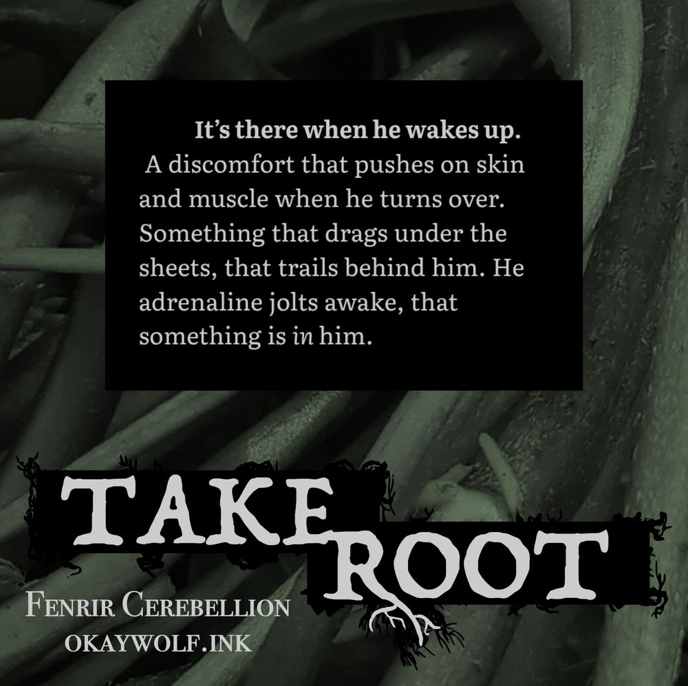 On a background of long stems and roots:
It’s there when he wakes up. A discomfort that pushes on skin and muscle when he turns over. Something that drags under the sheets, that trails behind him. He adrenaline jolts awake, that something is in him.
Take Root
Fenrir Cerebellion
okaywolf.ink