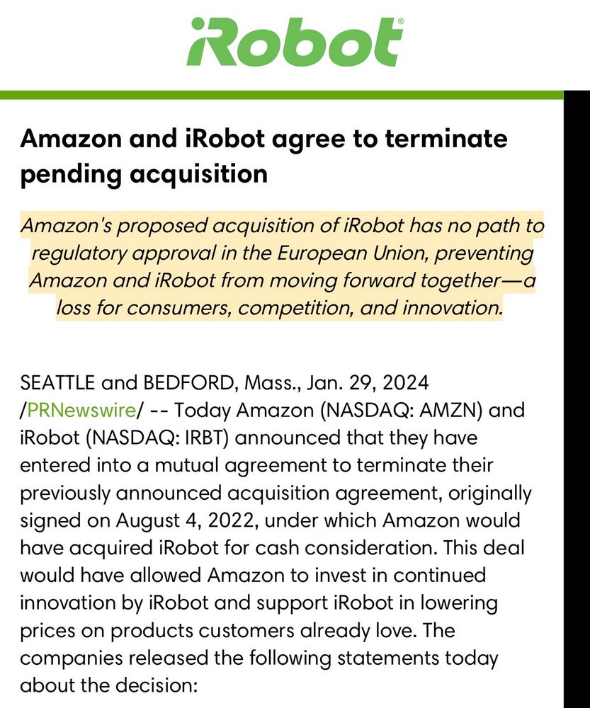 Amazon and iRobot agree to terminate pending acquisition

Amazon's proposed acquisition of iRobot has no path to regulatory approval in the European Union, preventing Amazon and iRobot from moving forward together-a loss for consumers, competition, and innovation.

SEATTLE and BEDFORD, Mass., Jan. 29, 2024
/PRNewswire/ -- Today Amazon (NASDAQ: AMZN) and iRobot (NASDAQ: IRBT) announced that they have entered into a mutual agreement to terminate their previously announced acquisition agreement, originally signed on August 4, 2022, under which Amazon would have acquired iRobot for cash consideration. This deal would have allowed Amazon to invest in continued innovation by iRobot and support iRobot in lowering prices on products customers already love. The companies released the following statements today about the decision: