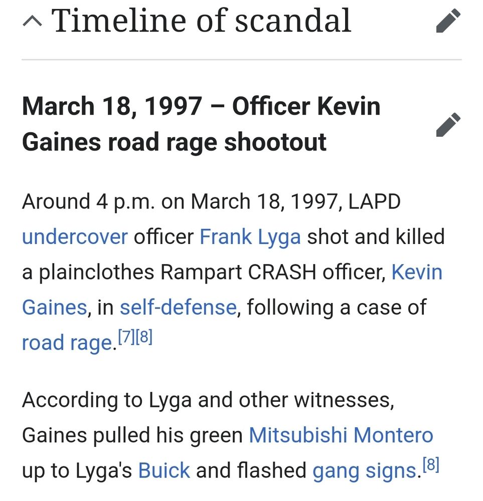 Screenshot from wikipedia:

Timeline of Scandal-

March 18, 1997 – Officer Kevin Gaines road rage shootout:

Around 4 p.m. on March 18, 1997, LAPD undercover officer Frank Lyga shot and killed a plainclothes Rampart CRASH officer, Kevin Gaines, in self-defense, following a case of road rage.

According to Lyga and other witnesses, Gaines pulled his green Mitsubishi Montero up to Lyga's Buick and flashed gang signs.