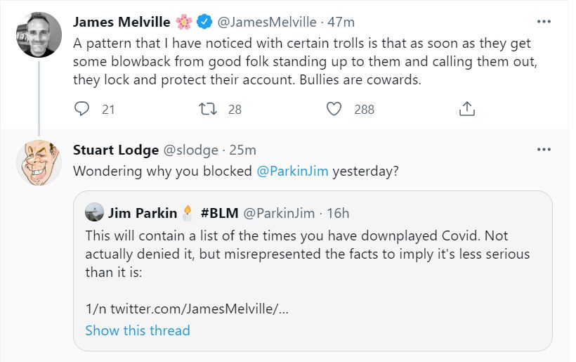 James Melville

✔ @James Melville - 47m

A pattern that I have noticed with certain trolls is that as soon as they get some blowback from good folk standing up to them and calling them out, they lock and protect their account. Bullies are cowards.

21

28

288

Stuart Lodge @slodge. 25m

Wondering why you blocked @ParkinJim yesterday?

Jim Parkin #BLM @ParkinJim

16h

This will contain a list of the times you have downplayed Covid. Not actually denied it, but misrepresented the facts to imply it's less serious than it is:

1/n twitter.com/James Melville/...

Show this thread

...

...