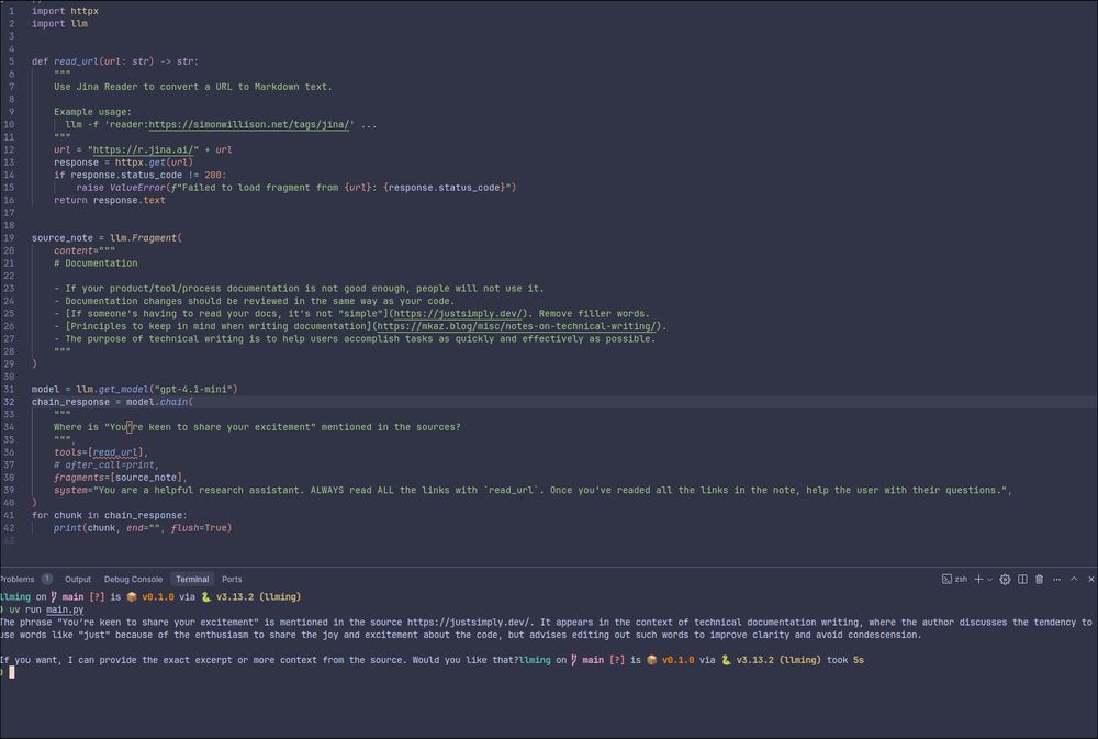 import httpx
import llm


def read_url(url: str) -> str:
    """
    Use Jina Reader to convert a URL to Markdown text.

    Example usage:
      llm -f 'reader:https://simonwillison.net/tags/jina/' ...
    """
    url = "https://r.jina.ai/" + url
    response = httpx.get(url)
    if response.status_code != 200:
        raise ValueError(f"Failed to load fragment from {url}: {response.status_code}")
    return response.text


source_note = llm.Fragment(
    content="""
    # Documentation

    - If your product/tool/process documentation is not good enough, people will not use it.
    - Documentation changes should be reviewed in the same way as your code.
    - [If someone's having to read your docs, it's not "simple"](https://justsimply.dev/). Remove filler words.
    - [Principles to keep in mind when writing documentation](https://mkaz.blog/misc/notes-on-technical-writing/).
    - The purpose of technical writing is to help users accomplish tasks as quickly and effectively as possible.
    """
)

model = llm.get_model("gpt-4.1-mini")
chain_response = model.chain(
    """
    Where is "You’re keen to share your excitement" mentioned in the sources?
    """,
    tools=[read_url],
    # after_call=print,
    fragments=[source_note],
    system="You are a helpful research assistant. ALWAYS read ALL the links with `read_url`. Once you've readed all the links in the note, help the user with their questions.",
)
for chunk in chain_response:
    print(chunk, end="", flush=True)
