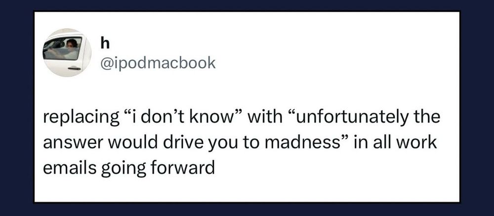 Tweet from @ipodmacbook: replacing “i don’t know” with “unfortunately the answer would drive you to madness” in all work emails going forward