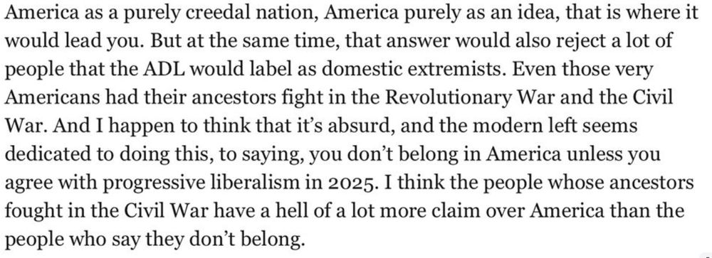 Screenshot of a section of JD Vance's Claremont speech reads: America as a purely creedal nation, America purely as an idea, that is where it would lead you. But at the same time, that answer would also reject a lot of people that the ADL would label as domestic extremists. Even those very Americans had their ancestors fight in the Revolutionary War and the Civil War. And I happen to think that it's absurd, and the modern left seems dedicated to doing this, to saying, you don't belong in America unless you agree with progressive liberalism in 2025. I think the people whose ancestors fought in the Civil War have a hell of a