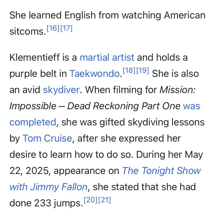 She learned English from watching American sitcoms.[16][17]
Klementieff is a martial artist and holds a purple belt in Taekwondo.[18][19] She is also an avid skydiver. When filming for Mission: Impossible – Dead Reckoning Part One was completed, she was gifted skydiving lessons by Tom Cruise, after she expressed her desire to learn how to do so. During her May 22, 2025, appearance on The Tonight Show with Jimmy Fallon, she stated that she had done 233 jumps.[20][21]