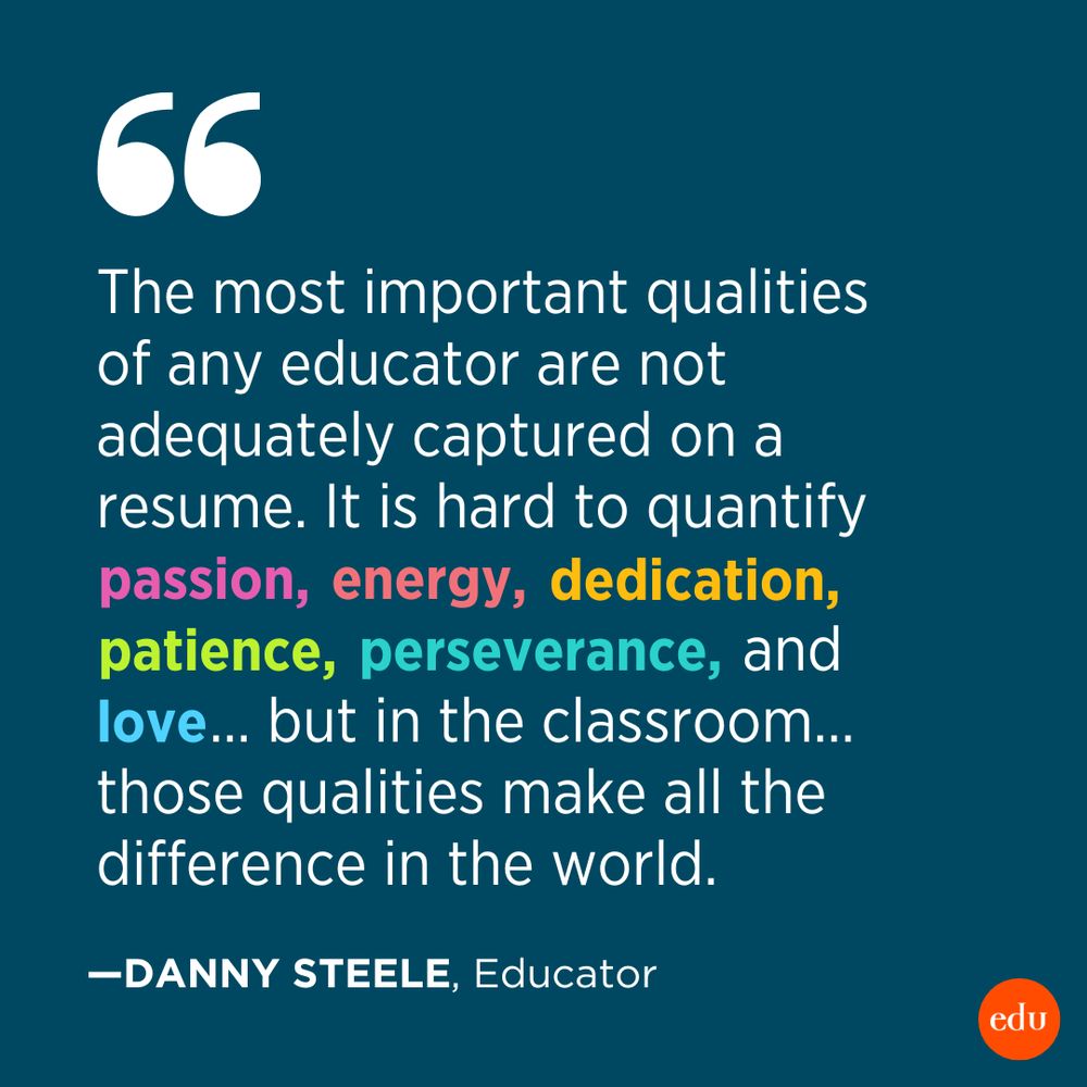 “The most important qualities of any educator are not adequately captured on a resume. It is hard to quantify passion, energy, dedication, patience, perseverance, and love… but in the classroom… those qualities make all the difference in the world.” —Danny Steele, Educator