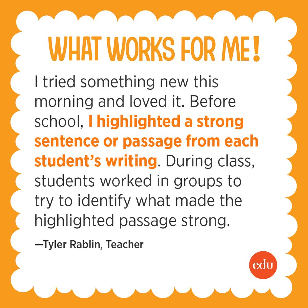 What Works For Me! I tried something new this morning and loved it. Before school, I highlighted a strong sentence or passage from each student’s writing. During class, students worked in groups to try to identify what made the highlighted passage strong. —Tyler Rablin, Teacher