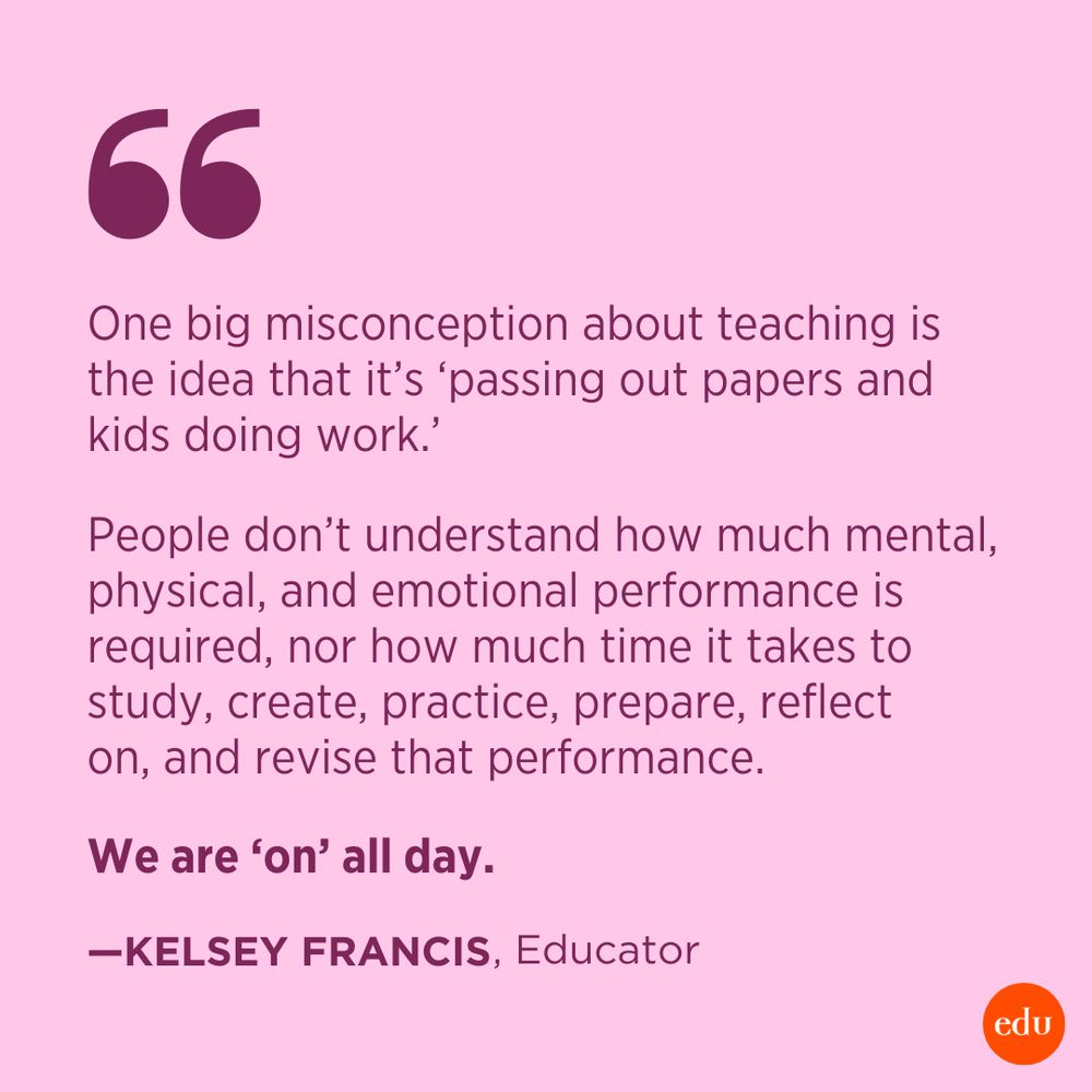 “One big misconception about teaching is the idea that it's ‘passing out papers and kids doing work.’ People don't understand how much mental, physical, and emotional performance is required, nor how much time it takes to study, create, practice, prepare, reflect on, and revise that performance. We are ‘on’ all day.” – Kelsey Francis, Teacher