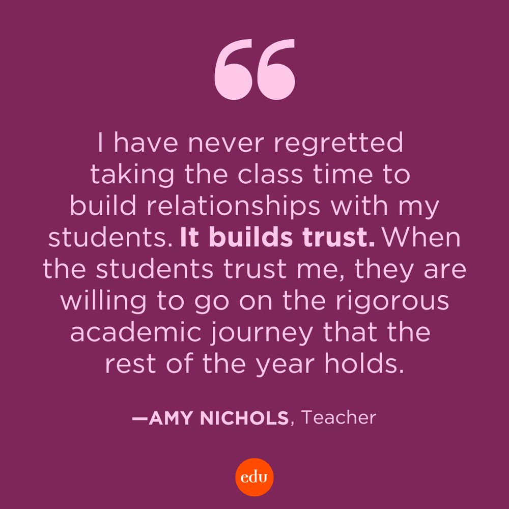“I have never regretted taking the class time to build relationships with my students. It builds trust. When the students trust me, they are willing to go on the rigorous academic journey that the rest of the year holds.” —Amy Nichols, Teacher