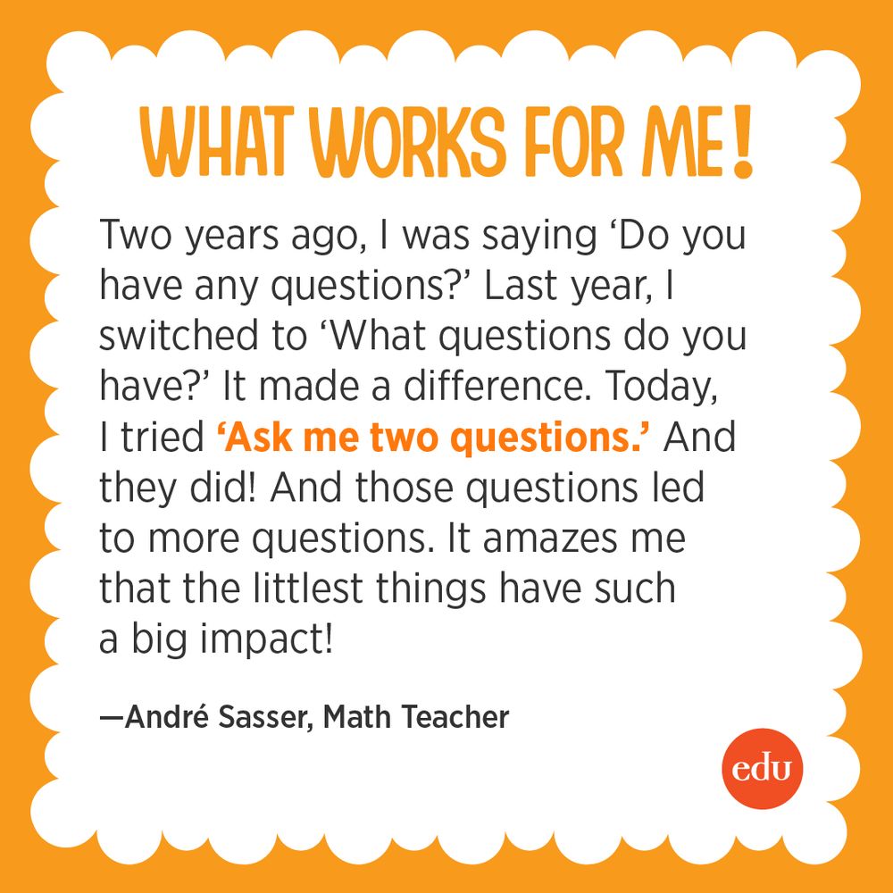 What Works For Me! “Two years ago, I was saying ‘Do you have any questions?’ Last year, I switched to ‘What questions do you have?’ It made a difference. Today, I tried ‘Ask me two questions.’ And they did! And those questions led to more questions. It amazes me that the littlest things have such a big impact!” —André Sasser, Math Teacher