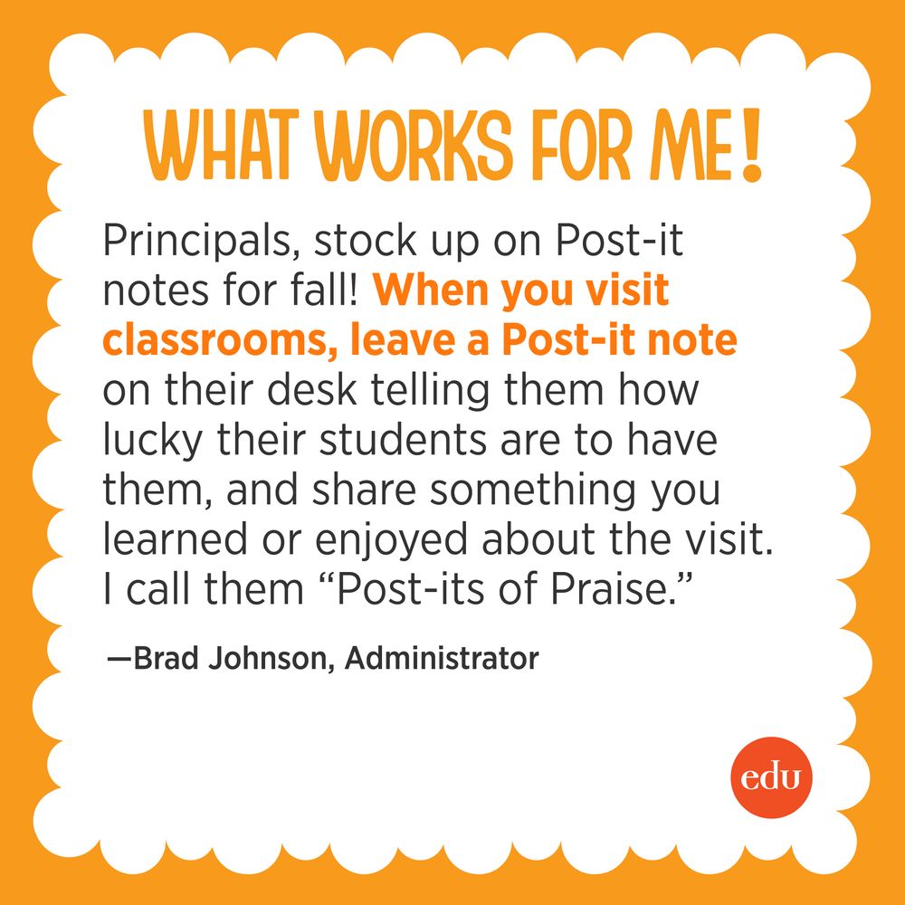 “Principals, stock up on Post-it notes for fall! When you visit classrooms, leave a Post-it note on their desk telling them how lucky their students are to have them & share something you learned or enjoyed about the visit. I call them ‘Post-its of Praise.’” —Brad Johnson, Administrator