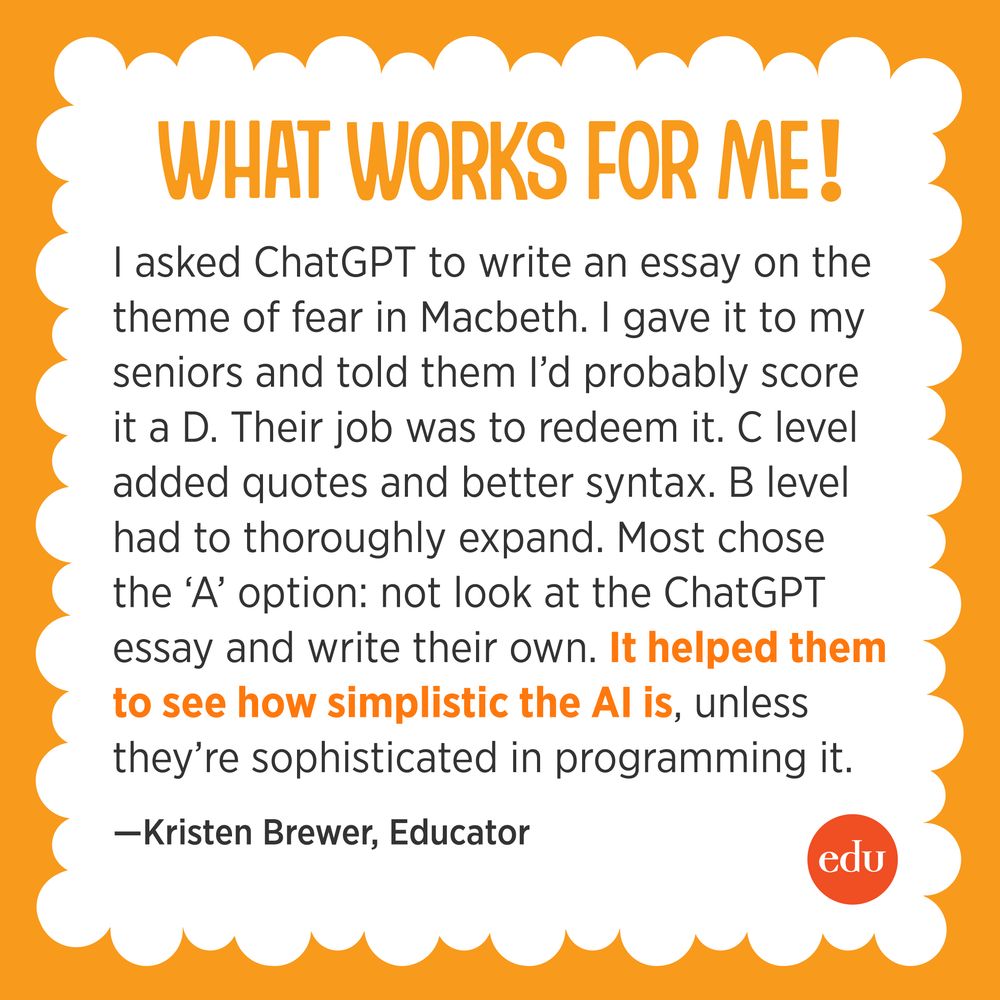 What Works For Me! I asked ChatGPT to write an essay on the theme of fear in Macbeth. I gave it to my seniors and told them I’d probably score it a D. Their job was to redeem it. C level added quotes and better syntax. B level had to thoroughly expand. Most chose the ‘A’ option: not look at the ChatGPT essay and write their own. It helped them to see how simplistic the AI is, unless they’re sophisticated in programming it. —Kristen Brewer, Educator