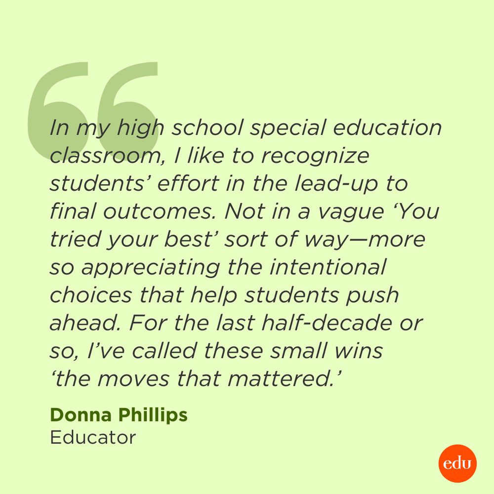 “In my high school special education classroom, I like to recognize students’ effort in the lead-up to final outcomes. Not in a vague ‘You tried your best’ sort of way—more so appreciating the intentional choices that help students push ahead. For the last half-decade or so, I’ve called these small wins ‘the moves that mattered.’” —Donna Phillips, Educator