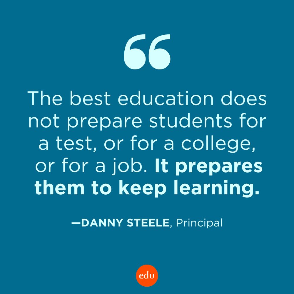 “The best education does not prepare students for a test, or for a college, or for a job. It prepares them to keep learning.” —Danny Steele, Principal