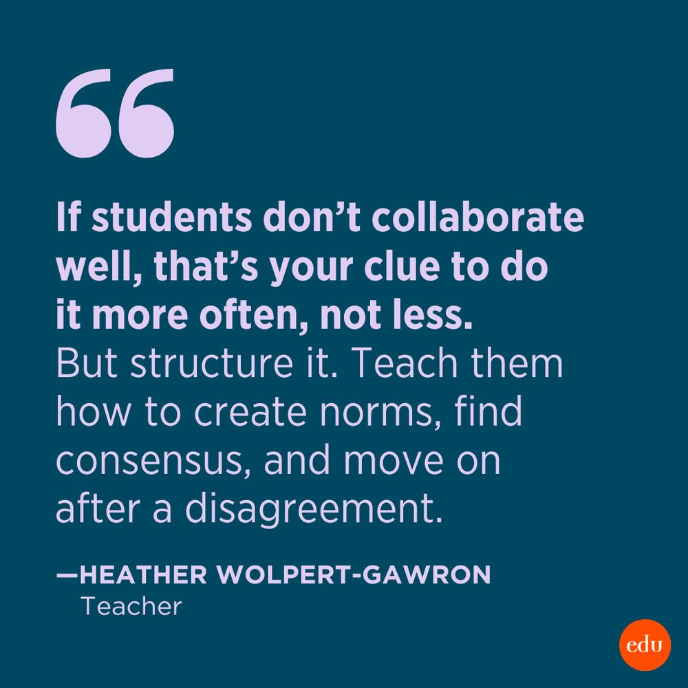 “If students don’t collaborate well, that’s your clue to do it more often, not less. But structure it. Teach them how to create norms, find consensus, and move on after a disagreement.” —Heather Wolpert-Gawron, Teacher