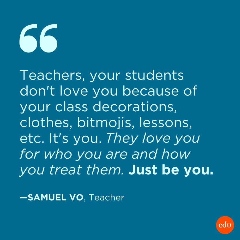 “Teachers, your students don't love you because of your class decorations, clothes, bitmojis, lessons, etc. It's you. They love you for who you are and how you treat them. Just be you.” —Samuel Vo, Teacher