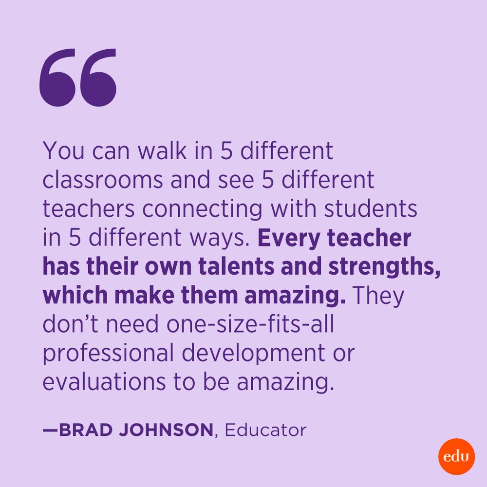 “You can walk in 5 different classrooms and see 5 different teachers connecting with students in 5 different ways. Every teacher has their own talents and strengths, which make them amazing. They don’t need one size fits all professional development or evaluations to be amazing.” —Brad Johnson, Educator