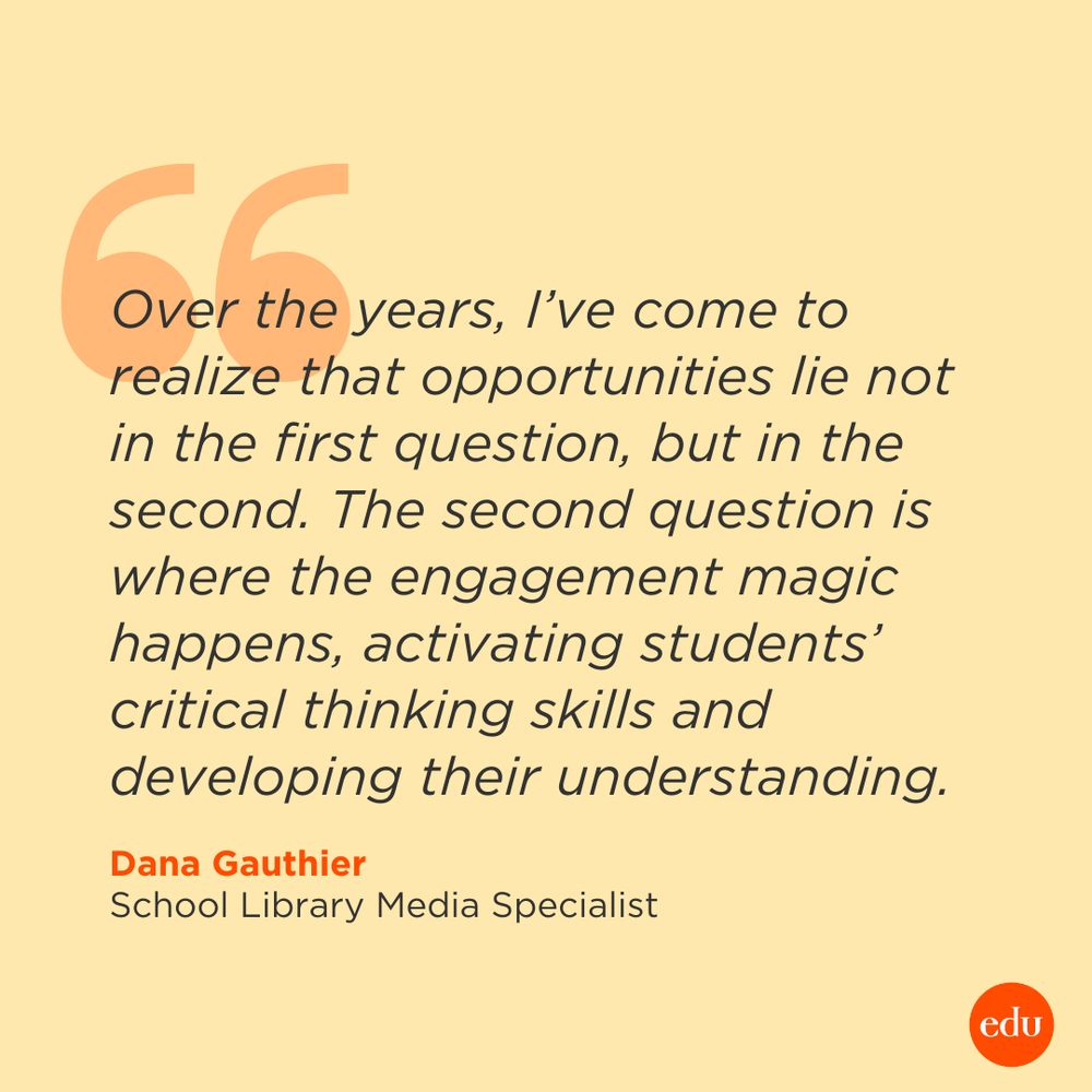 “Over the years, I’ve come to realize that opportunities lie not in the first question, but in the second. The second question is where the engagement magic happens, activating students’ critical thinking skills and developing their understanding.” —Dana Gauthier, School Library Media Specialist