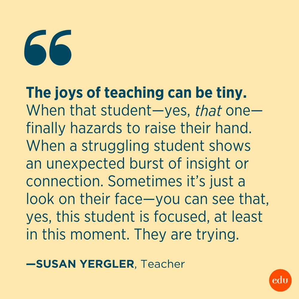 “The joys of teaching can be tiny. When that student—yes, that one—finally hazards to raise their hand. When a struggling student shows an unexpected burst of insight or connection. Sometimes it’s just a look on their face—you can see that, yes, this student is focused, at least in this moment. They are trying.” —Susan Yergler, Teacher