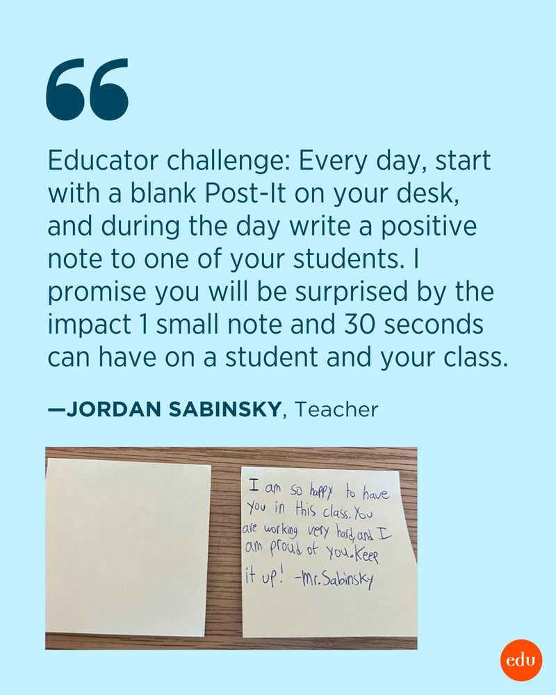 Quote from Jordan Sabinsky: “Educator challenge: Everyday start with a blank post-it on your desk, and during the day write a positive note to one of your students. I promise you will be surprised the impact 1 small note and 30 seconds can have on a student and your class.” Photo of two sticky notes, one with a note that says “I am so happy to have you in this class. You are working very hard. I am proud of you. Keep it up! –Mr. Sabinsky”