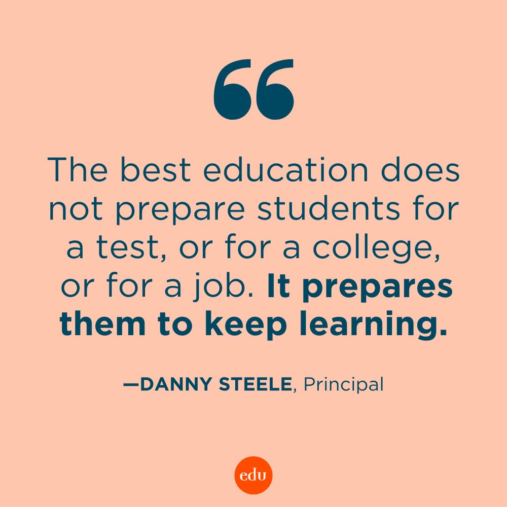 “The best education does not prepare students for a test, or for a college, or for a job. It prepares them to keep learning.” —Danny Steele, Principal