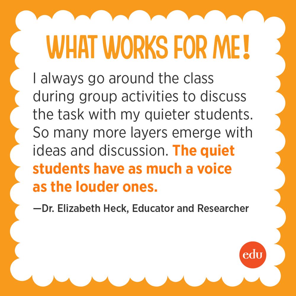 “I always go around the class during group activities to discuss the task with my quieter students—so many more layers emerge with ideas and discussion. The quiet students have as much a voice as the louder ones.” —Dr. Elizabeth Heck, Educator and Researcher