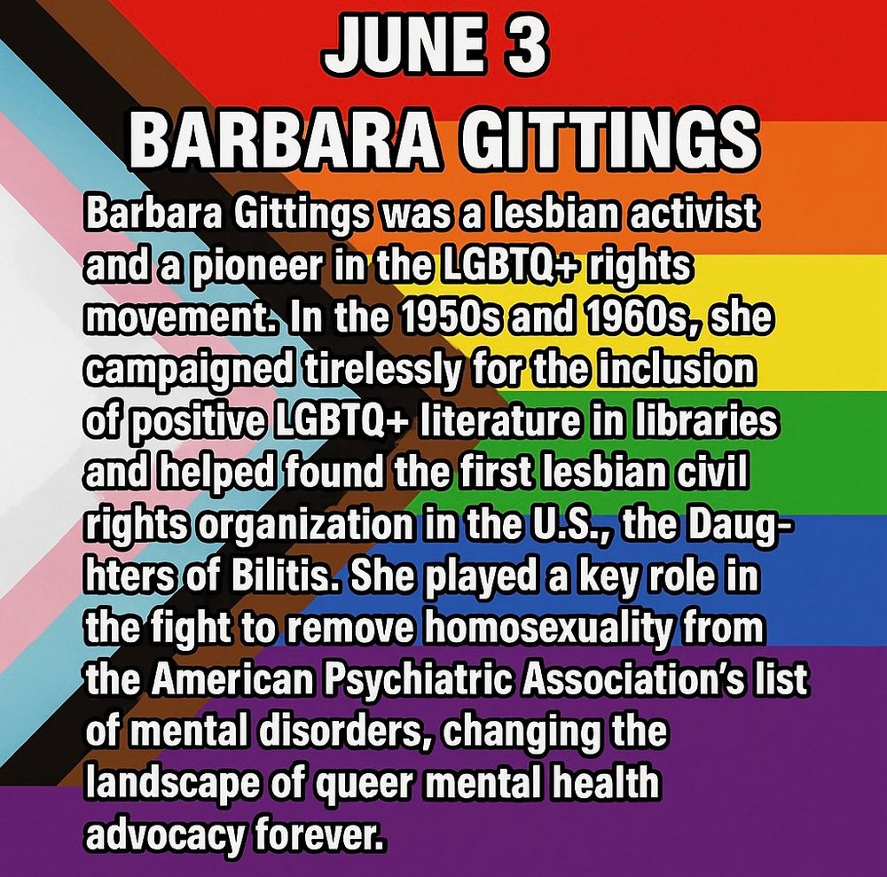 Barbara Gittings was a lesbian activist and a pioneer in the LGBTO+ rights movement. In the 1950s and 1960s, she campaigned tirelessly for the inclusion of positive LGBTQ+ literature in libraries and helped found the first lesbian civil rights organization in the U.S., the Daughters of Bilitis. She played a key role in the fight to remove homosexuality from the American Psychiatric Association's list of mental disorders, changing the landscape of queer mental health advocacy forever.